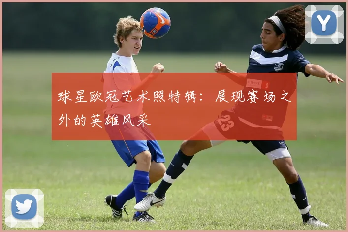 球星欧冠艺术照特辑：展现赛场之外的英雄风采