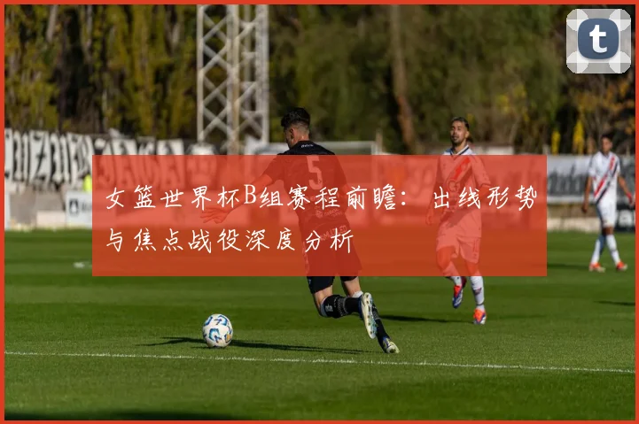 女篮世界杯B组赛程前瞻：出线形势与焦点战役深度分析