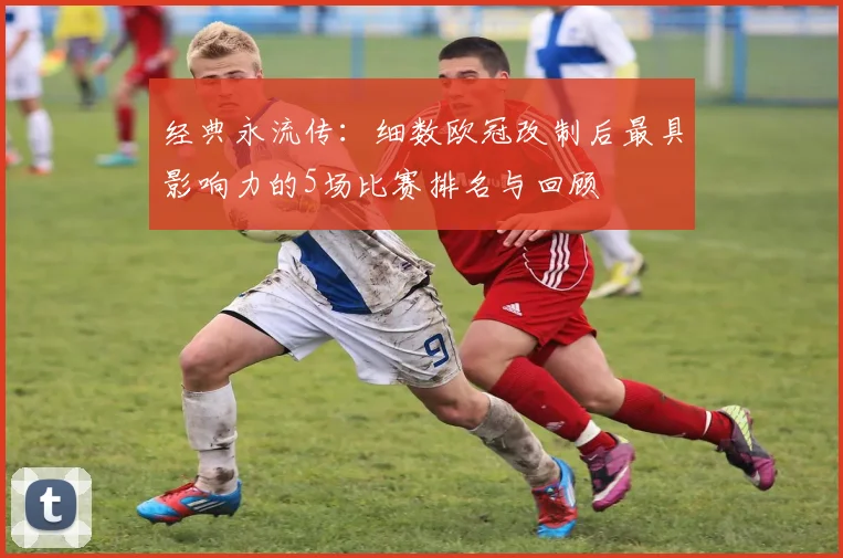 经典永流传：细数欧冠改制后最具影响力的5场比赛排名与回顾