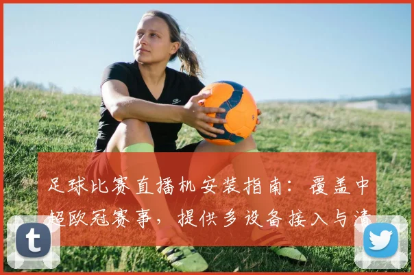 足球比赛直播机安装指南：覆盖中超欧冠赛事，提供多设备接入与清晰画质设置方案