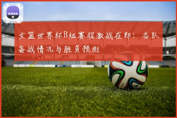 女篮世界杯B组赛程激战在即：各队备战情况与胜负预测