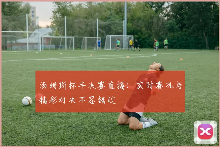 汤姆斯杯半决赛直播：实时赛况与精彩对决不容错过