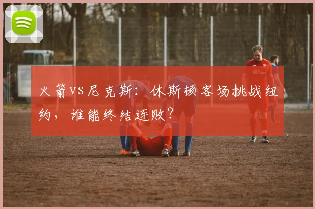 火箭vs尼克斯：休斯顿客场挑战纽约，谁能终结连败？