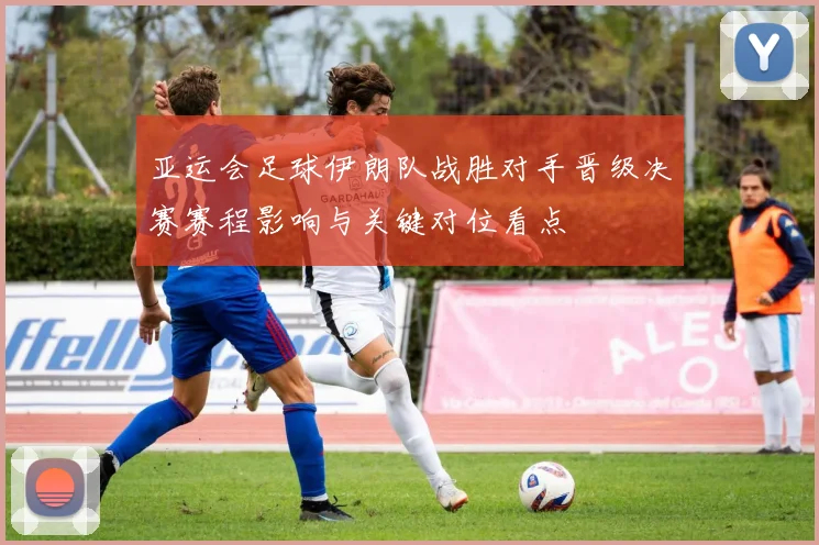 亚运会足球伊朗队战胜对手晋级决赛赛程影响与关键对位看点