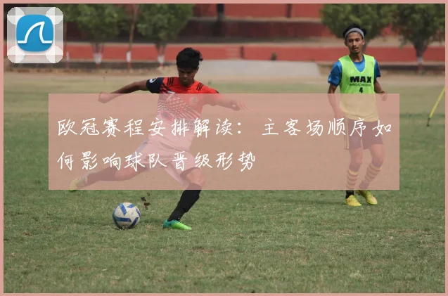 欧冠赛程安排解读：主客场顺序如何影响球队晋级形势