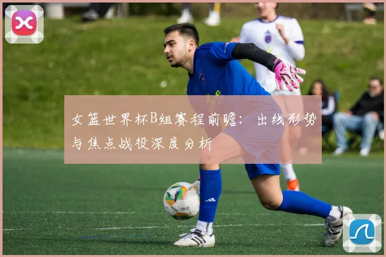 女篮世界杯B组赛程前瞻：出线形势与焦点战役深度分析