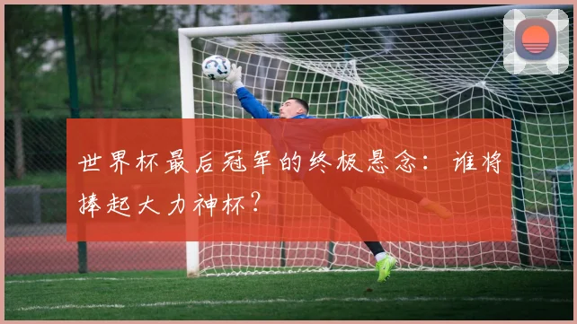 世界杯最后冠军的终极悬念：谁将捧起大力神杯？