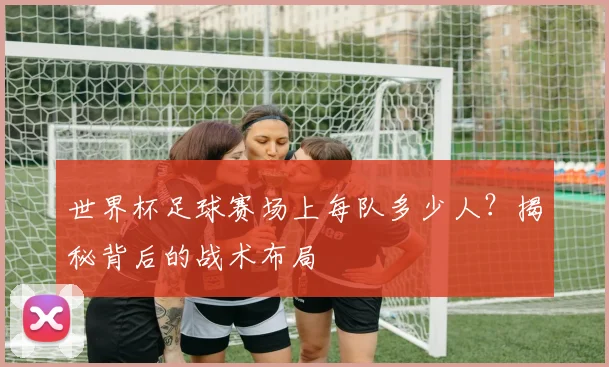 世界杯足球赛场上每队多少人？揭秘背后的战术布局