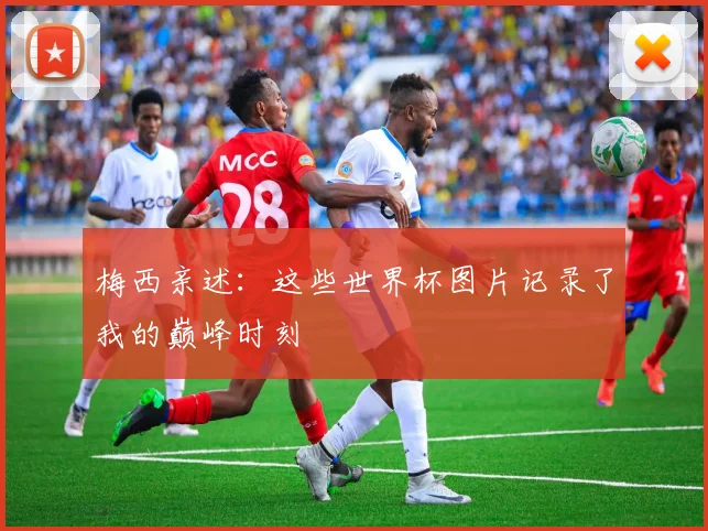 梅西亲述：这些世界杯图片记录了我的巅峰时刻