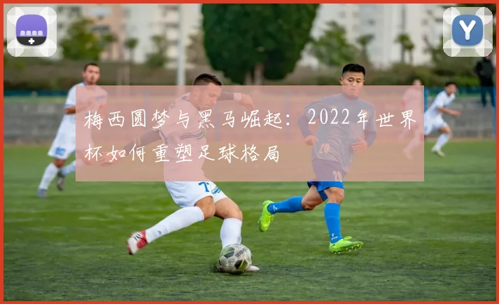梅西圆梦与黑马崛起：2022年世界杯如何重塑足球格局
