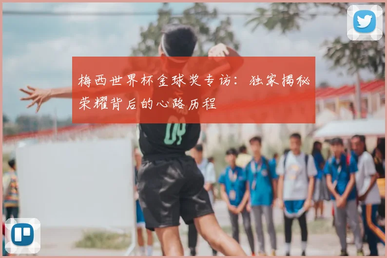梅西世界杯金球奖专访：独家揭秘荣耀背后的心路历程