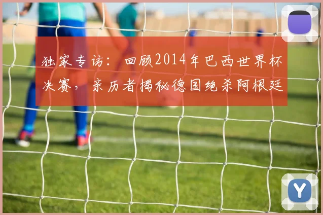 独家专访：回顾2014年巴西世界杯决赛，亲历者揭秘德国绝杀阿根廷的幕后瞬间