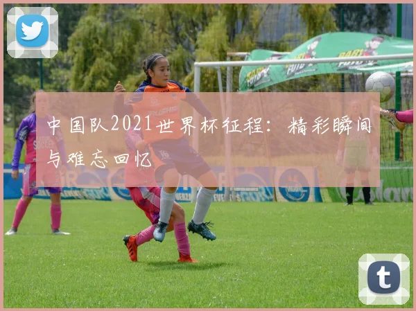 中国队2021世界杯征程：精彩瞬间与难忘回忆