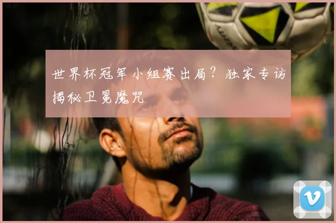 世界杯冠军小组赛出局？独家专访揭秘卫冕魔咒