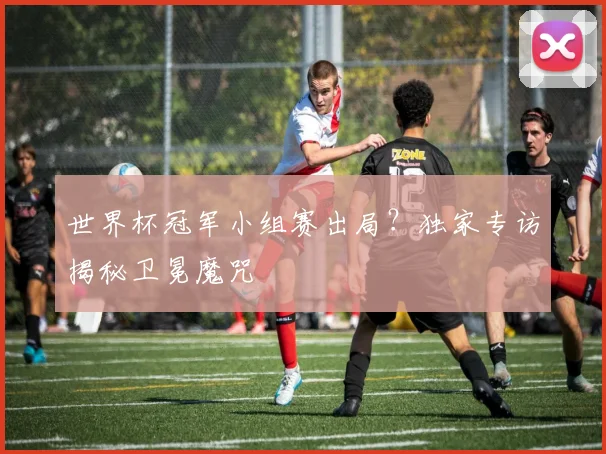 世界杯冠军小组赛出局？独家专访揭秘卫冕魔咒