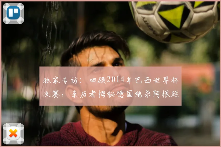 独家专访：回顾2014年巴西世界杯决赛，亲历者揭秘德国绝杀阿根廷的幕后瞬间
