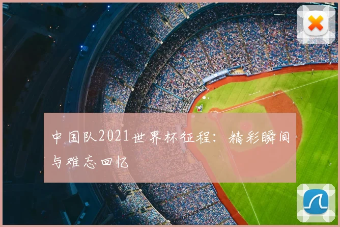 中国队2021世界杯征程：精彩瞬间与难忘回忆