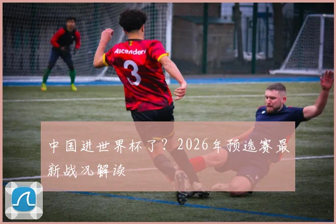 中国进世界杯了？2026年预选赛最新战况解读