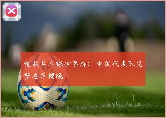 伦敦乒乓球世界杯：中国代表队完整名单揭晓