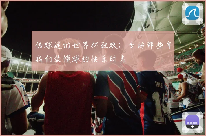 伪球迷的世界杯狂欢:专访那些年我们装懂球的快乐时光
