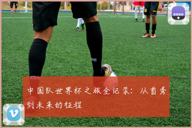 中国队世界杯之旅全记录：从首秀到未来的征程